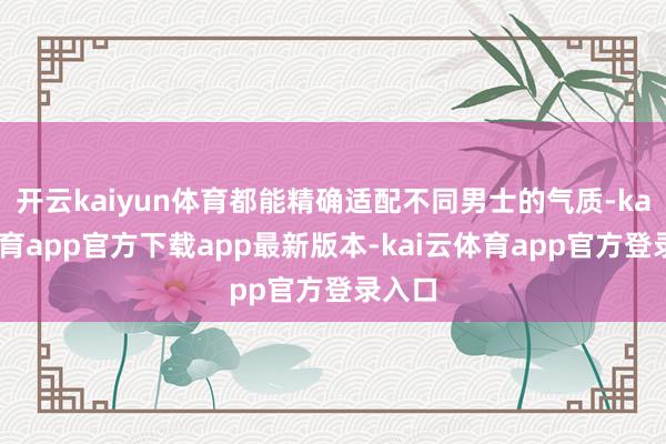 开云kaiyun体育都能精确适配不同男士的气质-kai云体育app官方下载app最新版本-kai云体育app官方登录入口