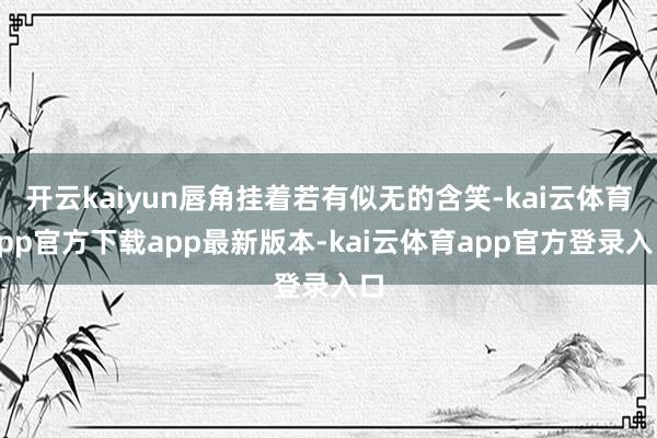 开云kaiyun唇角挂着若有似无的含笑-kai云体育app官方下载app最新版本-kai云体育app官方登录入口