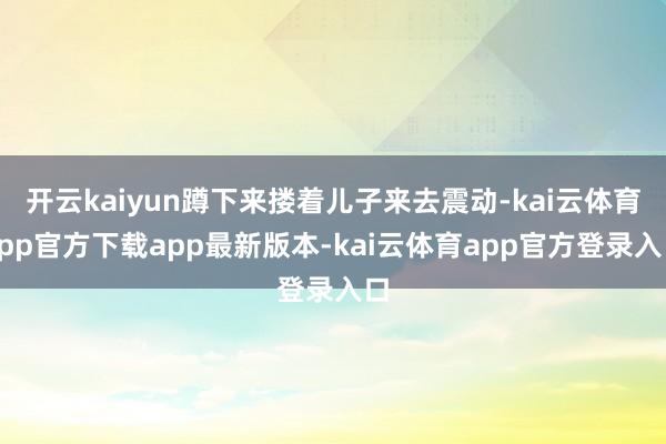 开云kaiyun蹲下来搂着儿子来去震动-kai云体育app官方下载app最新版本-kai云体育app官方登录入口