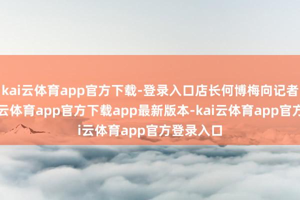 kai云体育app官方下载-登录入口店长何博梅向记者暗示-kai云体育app官方下载app最新版本-kai云体育app官方登录入口