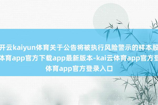 开云kaiyun体育关于公告将被执行风险警示的样本股-kai云体育app官方下载app最新版本-kai云体育app官方登录入口