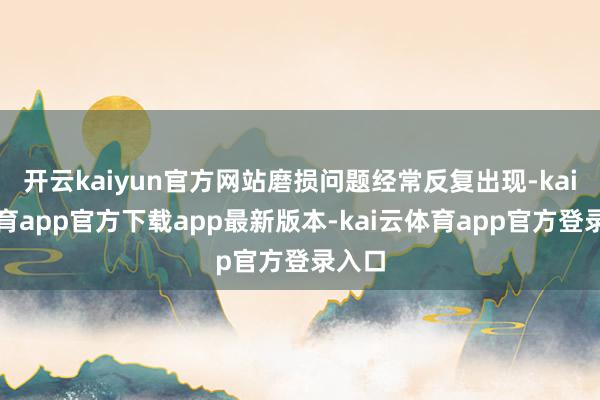 开云kaiyun官方网站磨损问题经常反复出现-kai云体育app官方下载app最新版本-kai云体育app官方登录入口