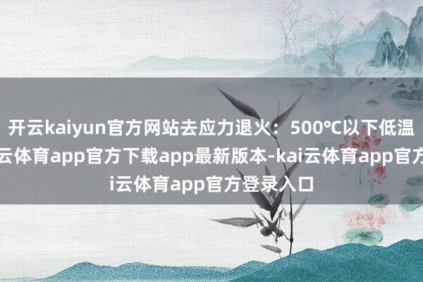 开云kaiyun官方网站去应力退火:500℃以下低温管制-kai云体育app官方下载app最新版本-kai云体育app官方登录入口
