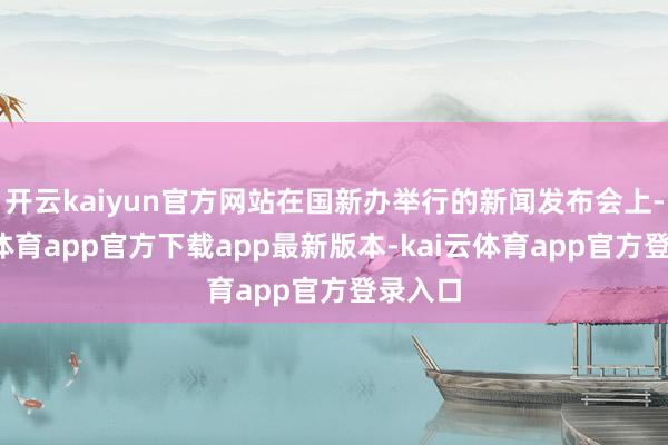 开云kaiyun官方网站在国新办举行的新闻发布会上-kai云体育app官方下载app最新版本-kai云体育app官方登录入口