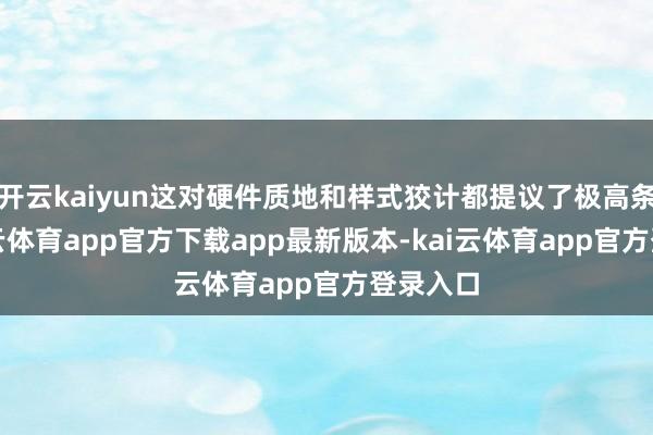 开云kaiyun这对硬件质地和样式狡计都提议了极高条目-kai云体育app官方下载app最新版本-kai云体育app官方登录入口