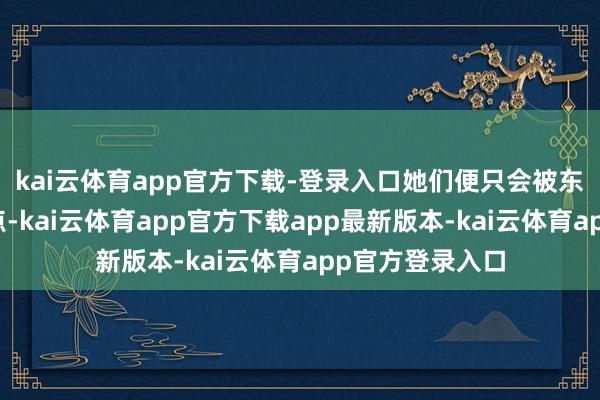 kai云体育app官方下载-登录入口她们便只会被东说念主指指导点-kai云体育app官方下载app最新版本-kai云体育app官方登录入口