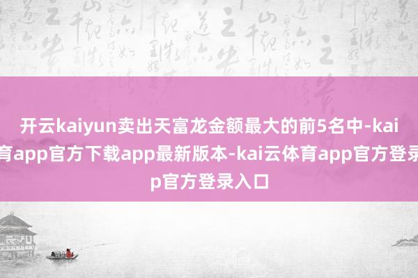 开云kaiyun卖出天富龙金额最大的前5名中-kai云体育app官方下载app最新版本-kai云体育app官方登录入口