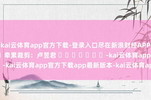kai云体育app官方下载-登录入口尽在新浪财经APP            						牵累裁剪：卢昱君 							-kai云体育app官方下载app最新版本-kai云体育app官方登录入口
