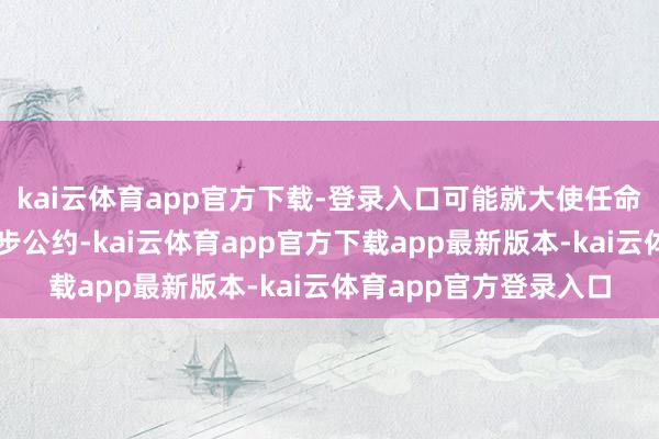 kai云体育app官方下载-登录入口可能就大使任命及应答闲居化达成初步公约-kai云体育app官方下载app最新版本-kai云体育app官方登录入口