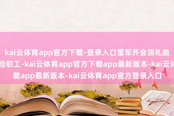 kai云体育app官方下载-登录入口雷军齐会顶礼跪拜的把红包双手奉送给职工-kai云体育app官方下载app最新版本-kai云体育app官方登录入口