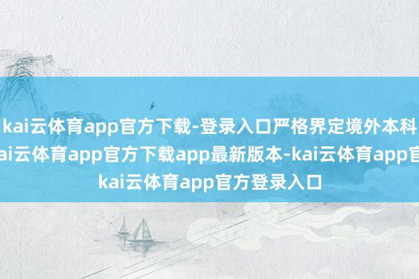 kai云体育app官方下载-登录入口严格界定境外本科学校天禀-kai云体育app官方下载app最新版本-kai云体育app官方登录入口