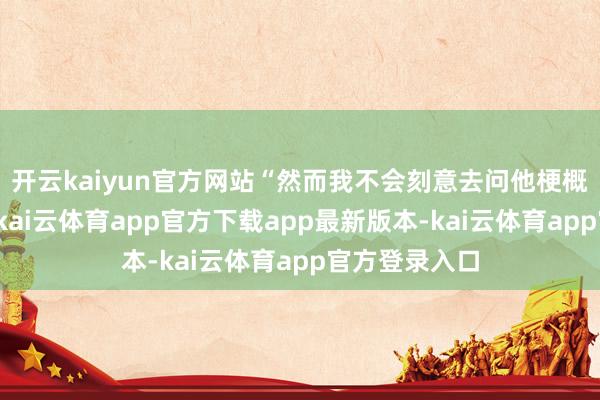开云kaiyun官方网站“然而我不会刻意去问他梗概聊这个事情-kai云体育app官方下载app最新版本-kai云体育app官方登录入口