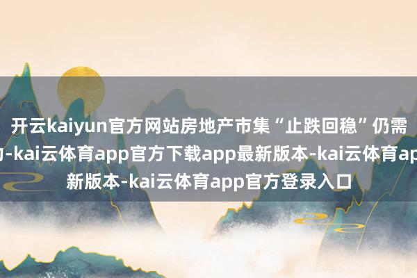 开云kaiyun官方网站房地产市集“止跌回稳”仍需战术进一步加力-kai云体育app官方下载app最新版本-kai云体育app官方登录入口