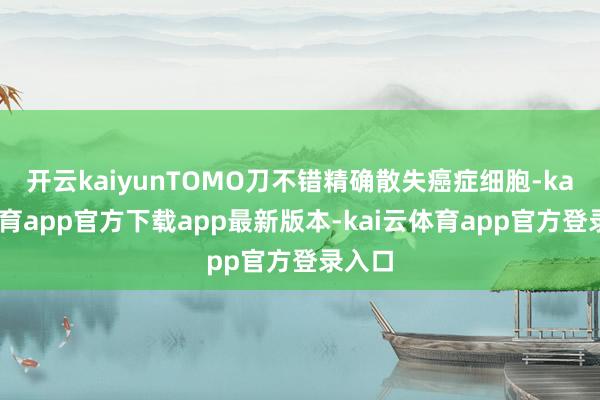 开云kaiyunTOMO刀不错精确散失癌症细胞-kai云体育app官方下载app最新版本-kai云体育app官方登录入口