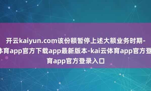 开云kaiyun.com该份额暂停上述大额业务时期-kai云体育app官方下载app最新版本-kai云体育app官方登录入口