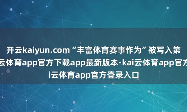 开云kaiyun.com“丰富体育赛事作为”被写入第一条-kai云体育app官方下载app最新版本-kai云体育app官方登录入口