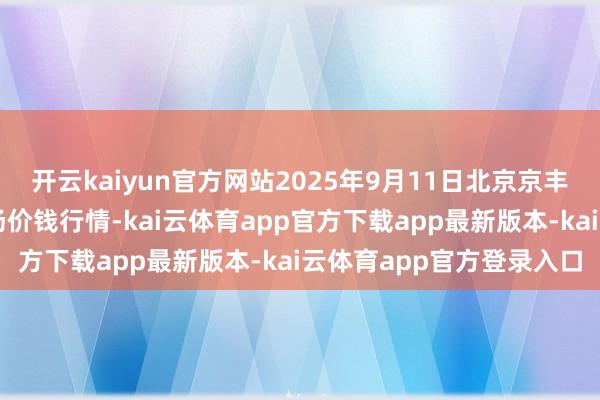 开云kaiyun官方网站2025年9月11日北京京丰岳各庄农副居品批发商场价钱行情-kai云体育app官方下载app最新版本-kai云体育app官方登录入口