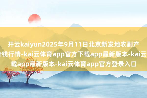 开云kaiyun2025年9月11日北京新发地农副产物批发市集信息中心价钱行情-kai云体育app官方下载app最新版本-kai云体育app官方登录入口