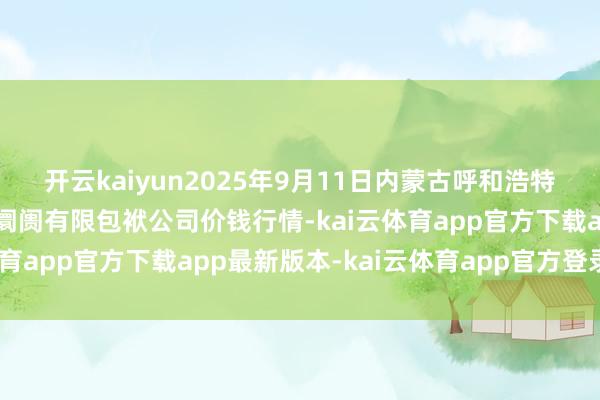 开云kaiyun2025年9月11日内蒙古呼和浩特市东瓦窑农副居品批发阛阓有限包袱公司价钱行情-kai云体育app官方下载app最新版本-kai云体育app官方登录入口