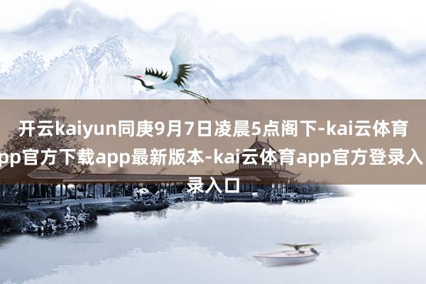 开云kaiyun同庚9月7日凌晨5点阁下-kai云体育app官方下载app最新版本-kai云体育app官方登录入口