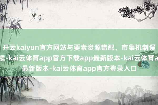 开云kaiyun官方网站与要素资源错配、市集机制误解等身分清雅持续-kai云体育app官方下载app最新版本-kai云体育app官方登录入口