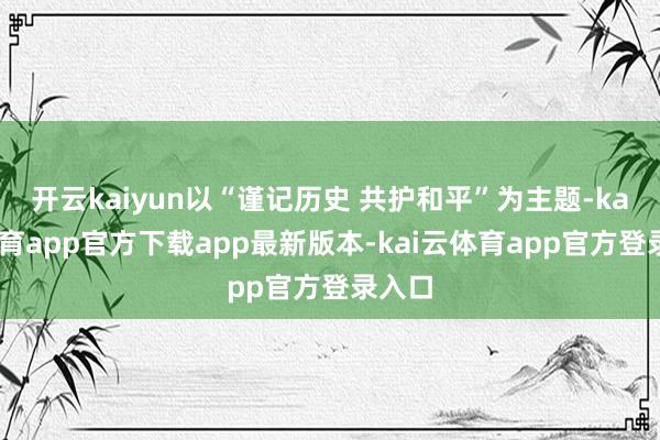 开云kaiyun以“谨记历史 共护和平”为主题-kai云体育app官方下载app最新版本-kai云体育app官方登录入口