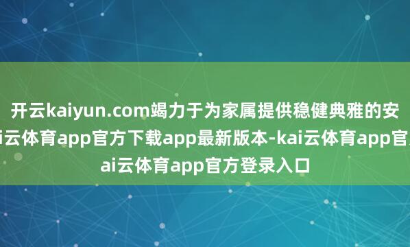 开云kaiyun.com竭力于为家属提供稳健典雅的安息环境-kai云体育app官方下载app最新版本-kai云体育app官方登录入口