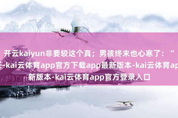 开云kaiyun非要较这个真；男孩终末也心寒了：“既然这样不信任-kai云体育app官方下载app最新版本-kai云体育app官方登录入口
