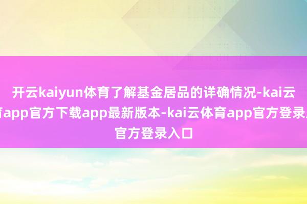 开云kaiyun体育了解基金居品的详确情况-kai云体育app官方下载app最新版本-kai云体育app官方登录入口