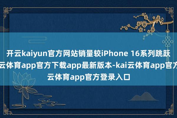 开云kaiyun官方网站销量较iPhone 16系列跳跃14%-kai云体育app官方下载app最新版本-kai云体育app官方登录入口