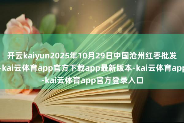开云kaiyun2025年10月29日中国沧州红枣批发市集价钱行情-kai云体育app官方下载app最新版本-kai云体育app官方登录入口