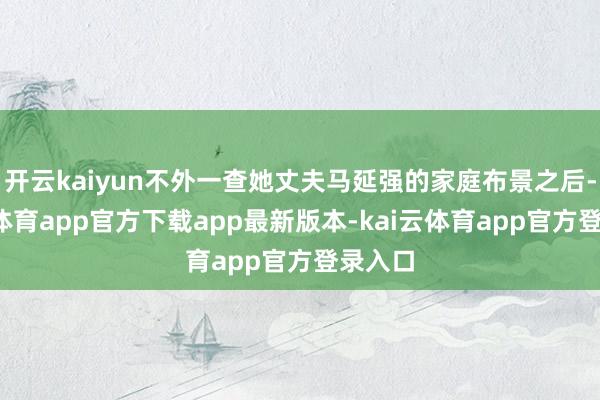 开云kaiyun不外一查她丈夫马延强的家庭布景之后-kai云体育app官方下载app最新版本-kai云体育app官方登录入口