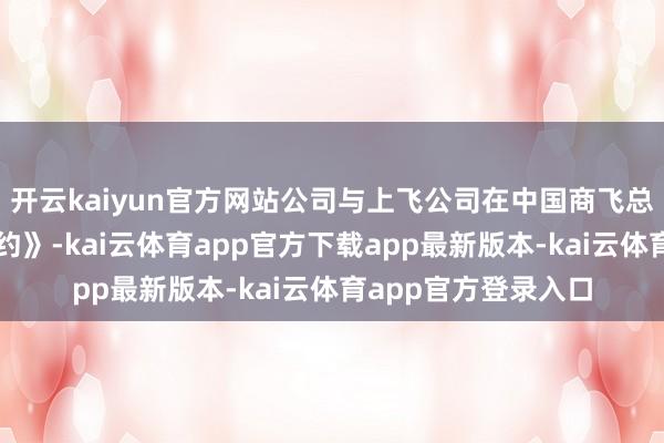 开云kaiyun官方网站公司与上飞公司在中国商飞总部签署了《共建条约》-kai云体育app官方下载app最新版本-kai云体育app官方登录入口