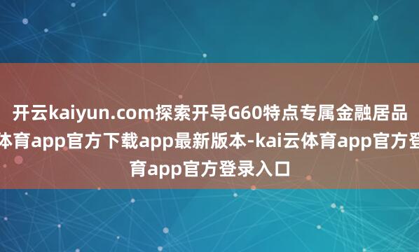开云kaiyun.com探索开导G60特点专属金融居品-kai云体育app官方下载app最新版本-kai云体育app官方登录入口
