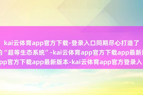 kai云体育app官方下载-登录入口同期尽心打造了为具身智能量身定制的“超等生态系统”-kai云体育app官方下载app最新版本-kai云体育app官方登录入口