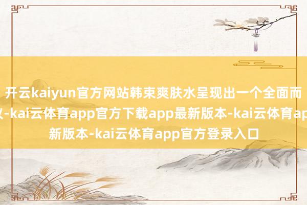 开云kaiyun官方网站韩束爽肤水呈现出一个全面而愉悦的护肤决议-kai云体育app官方下载app最新版本-kai云体育app官方登录入口