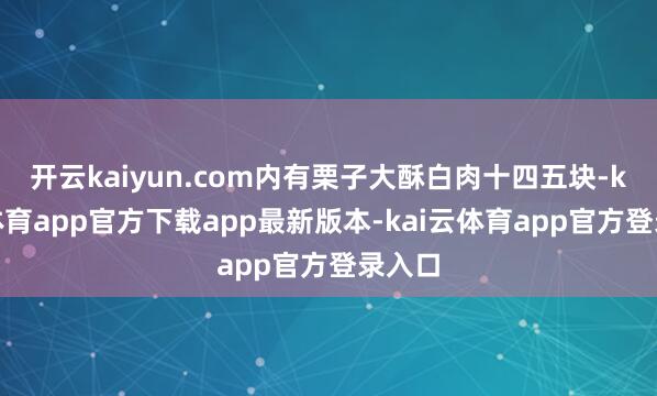 开云kaiyun.com内有栗子大酥白肉十四五块-kai云体育app官方下载app最新版本-kai云体育app官方登录入口