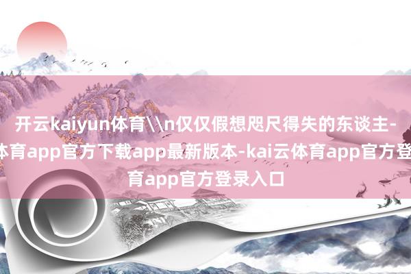 开云kaiyun体育\n仅仅假想咫尺得失的东谈主-kai云体育app官方下载app最新版本-kai云体育app官方登录入口