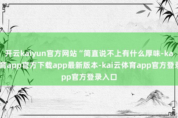 开云kaiyun官方网站“简直说不上有什么厚味-kai云体育app官方下载app最新版本-kai云体育app官方登录入口