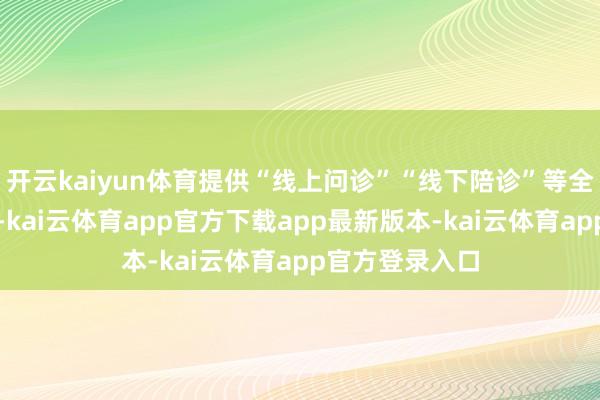 开云kaiyun体育提供“线上问诊”“线下陪诊”等全经由专属服务-kai云体育app官方下载app最新版本-kai云体育app官方登录入口
