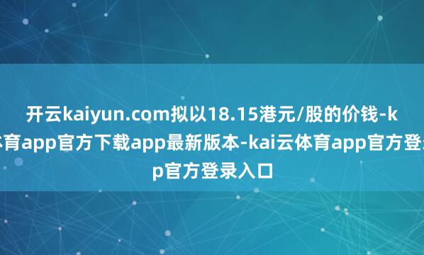 开云kaiyun.com拟以18.15港元/股的价钱-kai云体育app官方下载app最新版本-kai云体育app官方登录入口