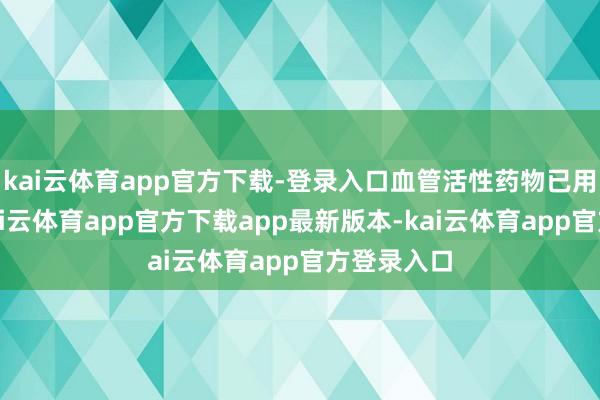 kai云体育app官方下载-登录入口血管活性药物已用稀薄限-kai云体育app官方下载app最新版本-kai云体育app官方登录入口
