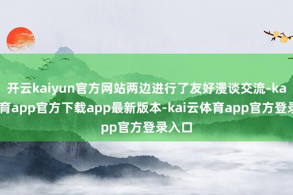 开云kaiyun官方网站两边进行了友好漫谈交流-kai云体育app官方下载app最新版本-kai云体育app官方登录入口
