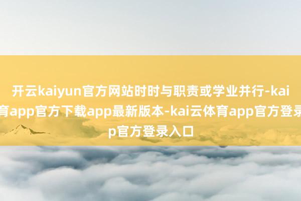 开云kaiyun官方网站时时与职责或学业并行-kai云体育app官方下载app最新版本-kai云体育app官方登录入口