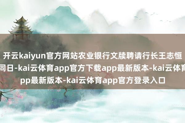 开云kaiyun官方网站农业银行文牍聘请行长王志恒兼任首席合规官;同日-kai云体育app官方下载app最新版本-kai云体育app官方登录入口