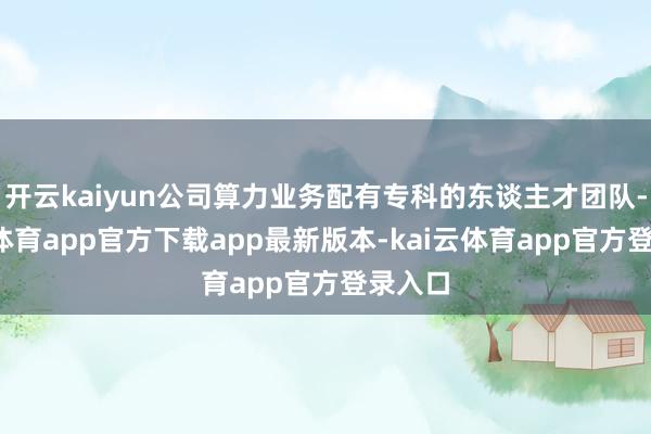 开云kaiyun公司算力业务配有专科的东谈主才团队-kai云体育app官方下载app最新版本-kai云体育app官方登录入口
