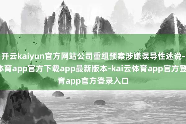 开云kaiyun官方网站公司重组预案涉嫌误导性述说-kai云体育app官方下载app最新版本-kai云体育app官方登录入口